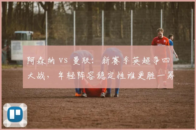 阿森纳 vs 曼联：新赛季英超争四大战，年轻阵容稳定性谁更胜一筹