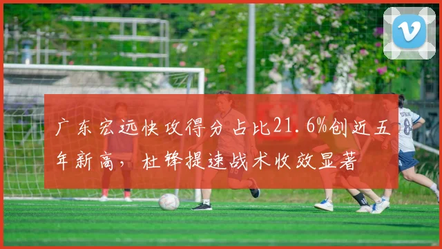 广东宏远快攻得分占比21.6%创近五年新高,杜锋提速战术收效显著