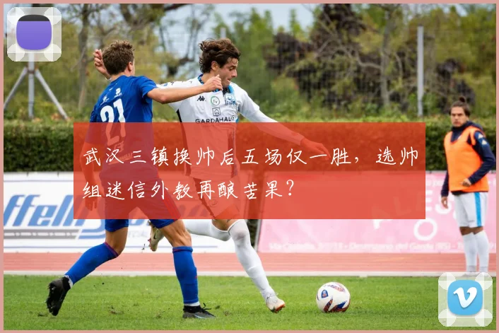 武汉三镇换帅后五场仅一胜,选帅组迷信外教再酿苦果?
