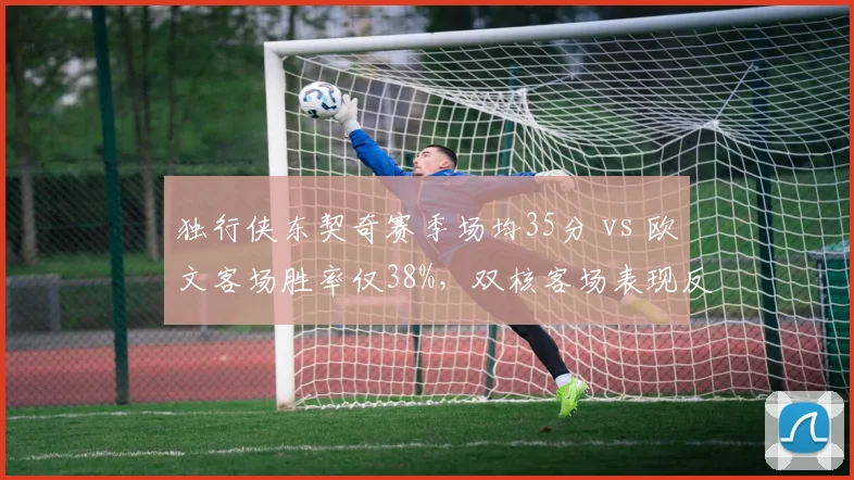 独行侠东契奇赛季场均35分 vs 欧文客场胜率仅38%,双核客场表现反差阻碍排名